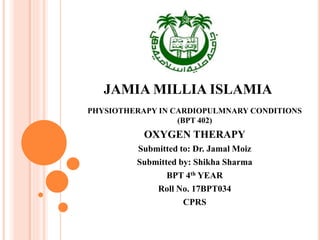 JAMIA MILLIA ISLAMIA
PHYSIOTHERAPY IN CARDIOPULMNARY CONDITIONS
(BPT 402)
OXYGEN THERAPY
Submitted to: Dr. Jamal Moiz
Submitted by: Shikha Sharma
BPT 4th YEAR
Roll No. 17BPT034
CPRS
 