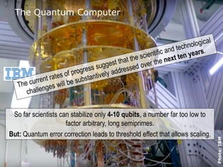© 2016 ADVA Optical Networking. All rights reserved. Confidential.1010
Photo:IBM
The Quantum Computer
So far scientists can stabilize only 4-10 qubits, a number far too low to
factor arbitrary, long semiprimes.
But: Quantum error correction leads to threshold effect that allows scaling.
 