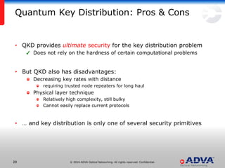 © 2016 ADVA Optical Networking. All rights reserved. Confidential.2020
Quantum Key Distribution: Pros & Cons
• QKD provides ultimate security for the key distribution problem
Does not rely on the hardness of certain computational problems
• But QKD also has disadvantages:
Decreasing key rates with distance
requiring trusted node repeaters for long haul
Physical layer technique
Relatively high complexity, still bulky
Cannot easily replace current protocols
• … and key distribution is only one of several security primitives
 