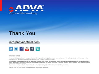 Thank You
IMPORTANT NOTICE
The content of this presentation is strictly confidential. ADVA Optical Networking is the exclusive owner or licensee of the content, material, and information in this
presentation. Any reproduction, publication or reprint, in whole or in part, is strictly prohibited.
The information in this presentation may not be accurate, complete or up to date, and is provided without warranties or representations of any kind, either express or
implied. ADVA Optical Networking shall not be responsible for and disclaims any liability for any loss or damages, including without limitation, direct, indirect, incidental,
consequential and special damages,
alleged to have been caused by or in connection with using and/or relying on the information contained in this presentation.
Copyright © for the entire content of this presentation: ADVA Optical Networking.
info@advaoptical.com
 