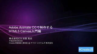 Adobe Animate CCで制作する
HTML5 Canvas入門編
株式会社ICS 加賀 篤史
平成28年9月30日
CreateJS勉強会 (第8回) @ アドビ システムズ 株式会社
#CreateJS
 