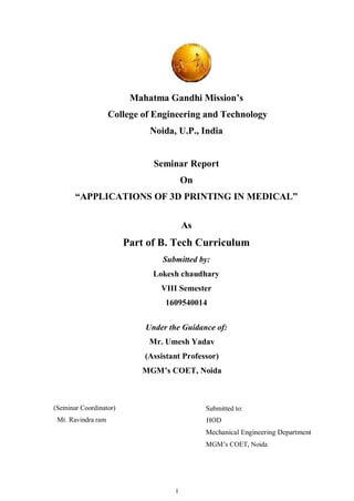 I
Mahatma Gandhi Mission’s
College of Engineering and Technology
Noida, U.P., India
Seminar Report
On
“APPLICATIONS OF 3D PRINTING IN MEDICAL”
As
Part of B. Tech Curriculum
Submitted by:
Lokesh chaudhary
VIII Semester
1609540014
Under the Guidance of:
Mr. Umesh Yadav
(Assistant Professor)
MGM’s COET, Noida
(Seminar Coordinator)
Mr. Ravindra ram
Submitted to:
HOD
Mechanical Engineering Department
MGM’s COET, Noida
 