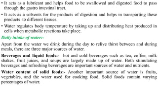 • It acts as a lubricant and helps food to be swallowed and digested food to pass
through the gastro intestinal tract.
• It acts as a solvents for the products of digestion and helps in transporting these
products to different tissues.
• Water regulates body temperature by taking up and distributing heat produced in
cells when metabolic reactions take place.
Daily intake of water:-
Apart from the water we drink during the day to relive thirst between and during
meals, there are three major sources of water.
Beverages and liquid foods:- hot and cold beverages such as tea, coffee, milk
shakes, fruit juices, and soups are largely made up of water. Both stimulating
beverages and refreshing beverages are important sources of water and nutrients.
Water content of solid foods:- Another important source of water is fruits,
vegetables, and the water used for cooking food. Solid foods contain varying
percentages of water.
 