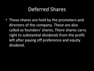 Deferred Shares
• These shares are held by the promoters and
directors of the company. These are also
called as founders’ shares. There shares carry
right to substantial dividends from the profit
left after paying off preference and equity
dividend.
 