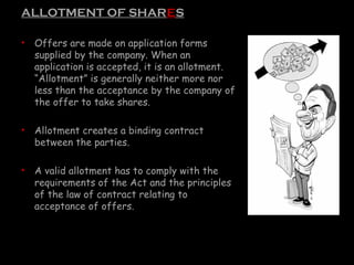 ALLOTMENT OF SHARES
• Offers are made on application forms
supplied by the company. When an
application is accepted, it is an allotment.
“Allotment” is generally neither more nor
less than the acceptance by the company of
the offer to take shares.
• Allotment creates a binding contract
between the parties.
• A valid allotment has to comply with the
requirements of the Act and the principles
of the law of contract relating to
acceptance of offers.
 