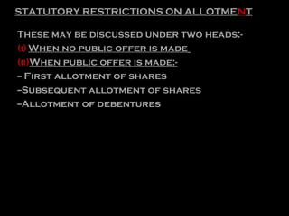 STATUTORY RESTRICTIONS ON ALLOTMENT
These may be discussed under two heads:-
(i) When no public offer is made
(ii)When public offer is made:-
-- First allotment of shares
--Subsequent allotment of shares
--Allotment of debentures
 