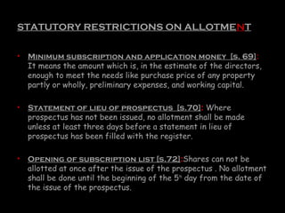 STATUTORY RESTRICTIONS ON ALLOTMENT
• Minimum subscription and application money [s. 69]:
It means the amount which is, in the estimate of the directors,
enough to meet the needs like purchase price of any property
partly or wholly, preliminary expenses, and working capital.
• Statement of lieu of prospectus [s.70]: Where
prospectus has not been issued, no allotment shall be made
unless at least three days before a statement in lieu of
prospectus has been filled with the register.
• Opening of subscription list [s.72]:Shares can not be
allotted at once after the issue of the prospectus . No allotment
shall be done until the beginning of the 5th
day from the date of
the issue of the prospectus.
 