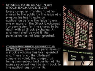 • SHARES TO BE DEALT IN ON
STOCK EXCHANGE [S.73] :
Every company intending to offer
shares to the public by the issue of a
prospectus has to make an
application before the issue to any
one or more of the Stock Exchanges
for permission for the shares to be
dealt with at Stock Exchange. An
allotment shall be void if the
permission has not been granted.
• over-subscribed prospectus
[s.73(2-A)] : where the permission of
a stock exchange has been granted
and, therefore , the allotment
completed valid, the prospectus
being over-subscribed portion of the
money received must be sent back to
the applications forthwith.
 