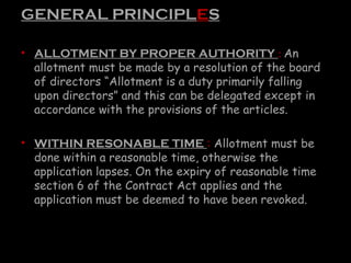 GENERAL PRINCIPLES
• ALLOTMENT BY PROPER AUTHORITY : An
allotment must be made by a resolution of the board
of directors “Allotment is a duty primarily falling
upon directors” and this can be delegated except in
accordance with the provisions of the articles.
• WITHIN RESONABLE TIME : Allotment must be
done within a reasonable time, otherwise the
application lapses. On the expiry of reasonable time
section 6 of the Contract Act applies and the
application must be deemed to have been revoked.
 