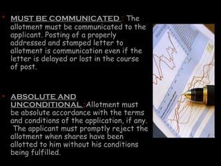 • MUST BE COMMUNICATED : The
allotment must be communicated to the
applicant. Posting of a properly
addressed and stamped letter to
allotment is communication even if the
letter is delayed or lost in the course
of post.
• ABSOLUTE AND
UNCONDITIONAL :Allotment must
be absolute accordance with the terms
and conditions of the application, if any.
The applicant must promptly reject the
allotment when shares have been
allotted to him without his conditions
being fulfilled.
 