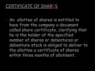 CERTIFICATE OF SHARES
• An allottee of shares is entitled to
have from the company a document
called share certificate, clarifying that
he is the holder of the specified
number of shares or debentures or
debenture-stock is obliged to deliver to
the allottee a certificate of shares
within three months of allotment.
 
