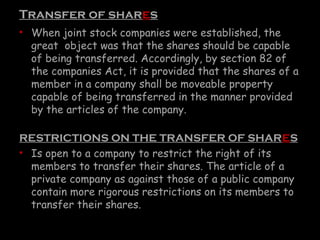 Transfer of shares
• When joint stock companies were established, the
great object was that the shares should be capable
of being transferred. Accordingly, by section 82 of
the companies Act, it is provided that the shares of a
member in a company shall be moveable property
capable of being transferred in the manner provided
by the articles of the company.
RESTRICTIONS ON THE TRANSFER OF SHARES
• Is open to a company to restrict the right of its
members to transfer their shares. The article of a
private company as against those of a public company
contain more rigorous restrictions on its members to
transfer their shares.
 