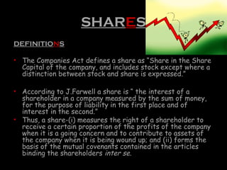 SHARES
DEFINITIONS
• The Companies Act defines a share as “Share in the Share
Capital of the company, and includes stock except where a
distinction between stock and share is expressed.”
• According to J.Farwell a share is “ the interest of a
shareholder in a company measured by the sum of money,
for the purpose of liability in the first place and of
interest in the second.”
• Thus, a share-(i) measures the right of a shareholder to
receive a certain proportion of the profits of the company
when it is a going concern and to contribute to assets of
the company when it is being wound up; and (ii) forms the
basis of the mutual covenants contained in the articles
binding the shareholders inter se.
 
