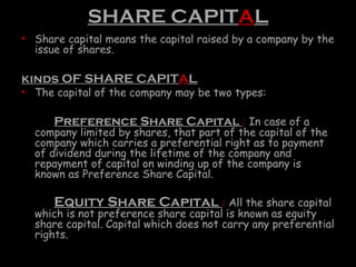 SHARE CAPITAL
• Share capital means the capital raised by a company by the
issue of shares.
kinds OF SHARE CAPITAL
• The capital of the company may be two types:
Preference Share Capital : In case of a
company limited by shares, that part of the capital of the
company which carries a preferential right as to payment
of dividend during the lifetime of the company and
repayment of capital on winding up of the company is
known as Preference Share Capital.
Equity Share Capital : All the share capital
which is not preference share capital is known as equity
share capital. Capital which does not carry any preferential
rights.
 