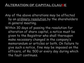 Alteration of capital clause
Any of the above alterations may be affected
by an ordinary resolution by the shareholders
in general meeting.
Within 30 days of passing the resolution for
alteration of share capital, a notice must be
given to the Registrar who shall thereupon
make necessary changed in the company’s
memorandum or articles or both. On failure to
give such a notice, fine may be imposed on the
officers, of Rs. 500 or every day during which
the fault continues.
 