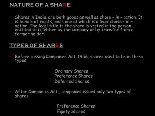 NATURE OF A SHARE
• Shares in India, are both goods as well as chose – in – action. It
is bundle of rights, each one of which is a legal chose – in –
action. The legal title to the share is vested in the person
entitled to it, either by the company or by transfer from a
former holder.
TYPES OF SHARES
• Before passing Companies Act, 1956, shares used to be in three
types
Ordinary Shares
Preference Shares
Deferred Shares
• After Companies Act , companies issued only two types of
shares
Preference Shares
Equity Shares
 