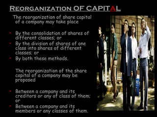 Reorganization OF CAPITAL
The reorganization of share capital
of a company may take place
• By the consolidation of shares of
different classes; or
• By the division of shares of one
class into shares of different
classes; or
• By both these methods.
The reorganization of the share
capital of a company may be
proposed
• Between a company and its
creditors or any of class of them;
or
• Between a company and its
members or any classes of them.
 