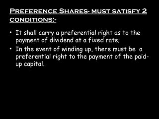 Preference Shares- must satisfy 2
conditions:-
• It shall carry a preferential right as to the
payment of dividend at a fixed rate;
• In the event of winding up, there must be a
preferential right to the payment of the paid-
up capital.
 
