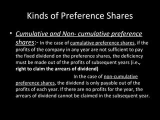 Kinds of Preference Shares
• Cumulative and Non- cumulative preference
shares:- In the case of cumulative preference shares, if the
profits of the company in any year are not sufficient to pay
the fixed dividend on the preference shares, the deficiency
must be made out of the profits of subsequent years (i.e.,
right to claim the arrears of dividend)
In the case of non-cumulative
preference shares, the dividend is only payable out of the
profits of each year. If there are no profits for the year, the
arrears of dividend cannot be claimed in the subsequent year.
 