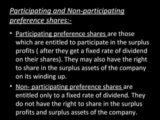 Participating and Non-participating
preference shares:-
• Participating preference shares are those
which are entitled to participate in the surplus
profits ( after they get a fixed rate of dividend
on their shares). They may also have the right
to share in the surplus assets of the company
on its winding up.
• Non- participating preference shares are
entitled only to a fixed rate of dividend. They
do not have the right to share in the surplus
profits and surplus assets of the company.
 