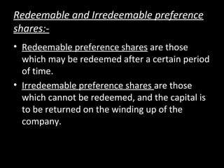 Redeemable and Irredeemable preference
shares:-
• Redeemable preference shares are those
which may be redeemed after a certain period
of time.
• Irredeemable preference shares are those
which cannot be redeemed, and the capital is
to be returned on the winding up of the
company.
 