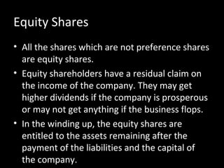 Equity Shares
• All the shares which are not preference shares
are equity shares.
• Equity shareholders have a residual claim on
the income of the company. They may get
higher dividends if the company is prosperous
or may not get anything if the business flops.
• In the winding up, the equity shares are
entitled to the assets remaining after the
payment of the liabilities and the capital of
the company.
 