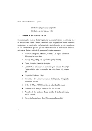 Diseño de Sistemas Productivos y Logísticos



                   •    Productos refrigerados o congelados
                   •    Productos de muy elevado valor

2.2    CLASIFICACIÓN DE MERCANCÍAS.


El primero de los pasos al diseñar o gestionar un sistema logístico es conocer el tipo
de producto que vamos a mover. Diferentes tipos de productos exigen diferentes
equipos para la manutención y el almacenaje. A continuación se expresan algunas
de las características por las que se deben clasificar las mercancías, antes de
proceder al diseño o rediseño de un sistema logístico cualquiera:

       Ø Volumen: (Pequeño, Mediano, Grande, De alguna dimensión
         diferente a las otras dos)

       Ø Peso: (<100 g, <5 kg, <25 kg, <1000 kg, muy pesado)

       Ø Forma: Regular, Encajable, Irregular

       Ø Cantidad de unidades de consumo por unidad de carga:
         Carga unitaria, hasta 10 unidades por carga, hasta 100, más de
         200

       Ø Fragilidad: Robusto, Frágil

       Ø Necesidad de Almacenamiento: Refrigerado, Congelado,
         Inflamable, Normal

       Ø Orden de Flujo: FIFO, Por orden de caducidad, Sin orden

       Ø Frecuencia de manejo: Baja rotación, alta rotación

       Ø Tamaño de los pedidos: Poca cantidad de dicha referencia,
         mucha cantidad.

       Ø Capacidad de apilado: Con / Sin capacidad de apilado.




12
 