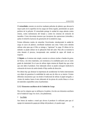 ALMACENES



El retractilado consiste en envolver mediante películas de plástico que abrazan la
mayor parte de la superficie de las cargas de forma regular, permitiendo un ajuste
perfecto de la película. El retractilado protege la unidad de carga además contra
roturas, contra inclemencias del tiempo y contra los sistemas de extinción de
incendios. Como desventaja tenemos que incorporar dos operaciones (retractilar y
quitar el retráctil) al proceso de generación de la unidad de carga.

Existen diferentes modos de retractilar: Envolviendo, introduciendo la unidad de
carga en sacos de plástico, enrollando mediante una cinta. Todos estos m      étodos
utilizan calor para que el film se retraiga y “aprisione” la carga. El último de los
métodos se puede utilizar sin la aplicación final del calor. Para ello se tensiona la
cinta durante el proceso, incorporando más cantidad de capas allí donde se
requiere.

El flejado es el sistema más simple, consiste en colocar cinchas o bandas de goma,
de Nylon, o de otros materiales, con resistencia a la cizalladura pero con un cierto
grado de elasticidad. En el caso de utilizar algún sistema de flejado hay que evitar
que este dañe el producto. Este indeseado efecto se puede conseguir media nte la
colocación de trozos de cartón donde el fleje cambia de dirección.

Por último hay que destacar la importancia de acondicionar los bultos internamente
con objeto de garantizar la estabilidad de cada uno de ellos en su interior. Existen
diferentes mecanismos que van desde el tradicional de utilizar el papel arrugado, o
virutas de madera, hasta el más elaborado de las piezas de corcho blanco o el uso
de materiales expansibles como el poliuretano.

2.3.2 Elementos auxiliares de la Unidad de Carga

Dos son los orígenes que se atribuyen a la paleta y los dos son elementos auxiliares
de la Unidad de Carga: los skids y las plataformas.

•   Los Skids

Son barras de madera o metal que elevan el producto lo suficiente para que el
equipo de manutención quepa por debajo del producto y lo pueda coger.

                                                                                  15
 