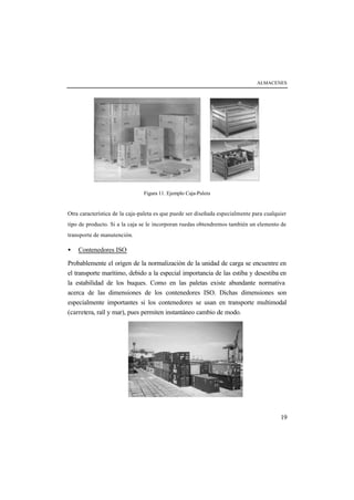 ALMACENES




                                Figura 11. Ejemplo Caja-Paleta


Otra característica de la caja-paleta es que puede ser diseñada especialmente para cualquier
tipo de producto. Si a la caja se le incorporan ruedas obtendremos también un elemento de
transporte de manutención.

•   Contenedores ISO

Probablemente el origen de la normalización de la unidad de carga se encuentre en
el transporte marítimo, debido a la especial importancia de las estiba y desestiba en
la estabilidad de los buques. Como en las paletas existe abundante normativa
acerca de las dimensiones de los contenedores ISO. Dichas dimensiones son
especialmente importantes si los contenedores se usan en transporte multimodal
(carretera, raíl y mar), pues permiten instantáneo cambio de modo.




                                                                                         19
 