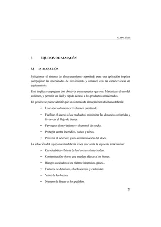 ALMACENES




3       EQUIPOS DE ALMACÉN


3.1   INTRODUCCIÓN


Seleccionar el sistema de almacenamiento apropiado para una aplicación implica
compaginar las necesidades de movimiento y almacén con las características de
equipamiento.

Esto implica compaginar dos objetivos contrapuestos que son: Maximizar el uso del
volumen, y permitir un fácil y rápido acceso a los productos almacenados.

En general se puede admitir que un sistema de almacén bien diseñado debería:

       •    Usar adecuadamente el volumen construido

       •    Facilitar el acceso a los productos, minimizar las distancias recorridas y
            favorecer el flujo de bienes.

       •    Favorecer el movimiento y el control de stocks.

       •    Proteger contra incendios, daños y robos.

       •    Prevenir el deterioro y/o la contaminación del stock.

La selección del equipamiento debería tener en cuenta la siguiente información:

       •    Características físicas de los bienes almacenados.

       •    Contaminación-olores que pueden afectar a los bienes.

       •    Riesgos asociados a los bienes: Incendios, gases...

       •    Factores de deterioro, obsolescencia y caducidad.

       •    Valor de los bienes

       •    Número de líneas en los pedidos.

                                                                                   21
 