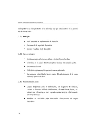 Diseño de Sistemas Productivos y Logísticos



El flujo FIFO de estos productos no es posible y hay que ser cuidadoso en la gestión
de las ubicaciones.

3.2.1 Ventajas

         •    Nula inversión en equipamiento de almacén.

         •    Buen uso de la superficie disponible

         •    Control visual del stock disponible

3.2.2 Inconvenientes

         •    Uso inadecuado del volumen debido a limitación en el apilado

         •    Dificultad en el acceso directo excepto a la carga más cercana y alta.

         •    Escasa selectividad

         •    Dificultad relativa en el despacho de carga paletizada

         •    La necesaria estabilidad y la prevención del aplastamiento de la carga
              limitan el apilado en altura

3.2.3 Recomendado para:

         •    Cargas preparadas para el apilamiento, sin exigencia de rotación,
              cuando la altura del edificio está limitada y la rotación es rápida y el
              número de referencia no muy elevado, aunque con un relativamente
              alto nivel de stock

         •    También es adecuado para mercancías almacenadas en cargas
              completas.




24
 