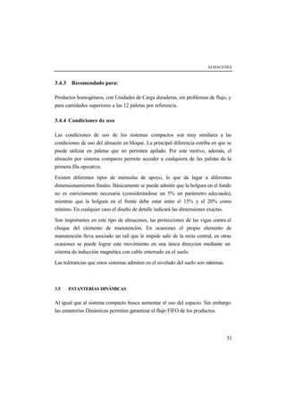 ALMACENES



3.4.3    Recomendado para:

Productos homogéneos, con Unidades de Carga duraderas, sin problemas de flujo, y
para cantidades superiores a las 12 paletas por referencia.

3.4.4 Condiciones de uso

Las condiciones de uso de los sistemas compactos son muy similares a las
condiciones de uso del almacén en bloque. La principal diferencia estriba en que se
puede utilizar en paletas que no permiten apilado. Por este motivo, además, el
almacén por sistema compacto permite acceder a cualquiera de las paletas de la
primera fila operativa.

Existen diferentes tipos de ménsulas de apoyo, lo que da lugar a diferentes
dimensionamientos finales. Básicamente se puede admitir que la holgura en el fondo
no es estrictamente necesaria (considerándose un 5% un parámetro adecuado),
mientras que la holgura en el frente debe estar entre el 15% y el 20% como
mínimo. En cualquier caso el diseño de detalle indicará las dimensiones exactas.

Son importantes en este tipo de almacenes, las protecciones de las vigas contra el
choque del elemento de manutención. En ocasiones el propio elemento de
manutención lleva asociado un raíl que le impide salir de la recta central, en otras
ocasiones se puede lograr este movimiento en una única dirección mediante un
sistema de inducción magnética con cable enterrado en el suelo.

Las tolerancias que estos sistemas admiten en el nivelado del suelo son mínimas.



3.5     ESTANTERÍAS DINÁMICAS


Al igual que al sistema compacto busca aumentar el uso del espacio. Sin embargo
las estanterías Dinámicas permiten garantizar el flujo FIFO de los productos.




                                                                                   31
 