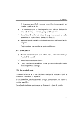 ALMACENES



    •   El tiempo de preparación de pedidos es sustancialmente menor puesto que
        reduce el espacio recorrido.

    •   Una correcta ubicación del almacén permite que se reduzcan al mínimo los
        tiempos de descarga de camiones, y en general de reposición.

    •   Control total de stock. Las órdenes de reaprovisionamiento se pueden
        automatizar sin más que instalar sensores en el sistema.

    •   Separa los pasillos de reposición de los pasillos de Picking disminuyendo la
        congestión.

    •   Puede considerar gran cantidad de productos diferentes.

3.5.2 Inconvenientes

    •   Al tener elementos móviles es un sistema caro. Además tiene una mayor
        “densidad” de material.

    •   Riesgo de aplastamiento de cargas.

    •   Cuenta con un volumen disponible elevado, pero éste no será generalmente
        necesario para todas las cargas.

3.5.3 Recomendado para:

Productos homogéneos, de los que se va a tener una cantidad limitada de cargas, de
alta rotación y exigencias del flujo FIFO.

Se utilizan también, en almacenamiento de cajas, como sistema para facilitar la
recogida de pedidos.

Otra utilidad extendida es la de sistemas de alimentación a líneas de montaje.




                                                                                 33
 