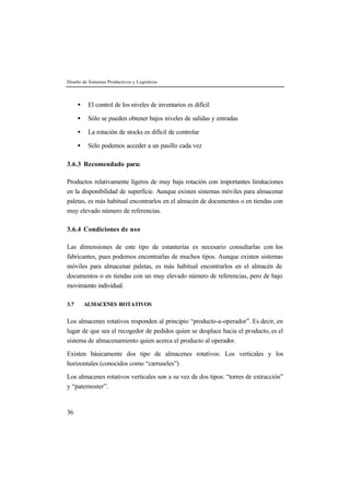 Diseño de Sistemas Productivos y Logísticos



      •    El control de los niveles de inventarios es difícil

      •    Sólo se pueden obtener bajos niveles de salidas y entradas

      •    La rotación de stocks es difícil de controlar

      •    Sólo podemos acceder a un pasillo cada vez

3.6.3 Recomendado para:

Productos relativamente ligeros de muy baja rotación con importantes limitaciones
en la disponibilidad de superficie. Aunque existen sistemas móviles para almacenar
paletas, es más habitual encontrarlos en el almacén de documentos o en tiendas con
muy elevado número de referencias.

3.6.4 Condiciones de uso

Las dimensiones de este tipo de estanterías es necesario consultarlas con los
fabricantes, pues podemos encontrarlas de muchos tipos. Aunque existen sistemas
móviles para almacenar paletas, es más habitual encontrarlos en el almacén de
documentos o en tiendas con un muy elevado número de referencias, pero de bajo
movimiento individual.

3.7       ALMACENES ROTATIVOS


Los almacenes rotativos responden al principio “producto-a-operador”. Es decir, en
lugar de que sea el recogedor de pedidos quien se desplace hacia el producto, es el
sistema de almacenamiento quien acerca el producto al operador.

Existen básicamente dos tipo de almacenes rotativos: Los verticales y los
horizontales (conocidos como “carruseles”)

Los almacenes rotativos verticales son a su vez de dos tipos: “torres de extracción”
y “paternoster”.


36
 