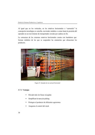 Diseño de Sistemas Productivos y Logísticos



Al igual que en los verticales, en los rotativos horizontales o “carruseles” la
concepción tecnológica es sencilla, moviendo módulos o cestas hasta la posición del
operador en un movimiento de transportador circular por cadena sin fin.

La estructura de los sistemas rotativos horizontales cuenta con bastidores que
forman módulos de los que se suspenden las estanterías que almacenan los
productos.




                             Figura 23. Ejemplo de un carrusel horizontal



3.7.1 Ventajas

             •    Elevado ratio de líneas recogidas

             •    Simplifican la tarea de picking

             •    Protegen el producto de diferentes agresiones

             •    Aseguran el control del stock


38
 