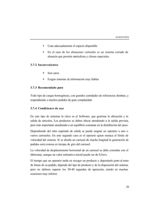ALMACENES



          •   Usan adecuadamente el espacio disponible

          •   En el caso de los almacenes verticales es un sistema cerrado de
              almacén que permite atmósferas y climas especiales

3.7.2 Inconvenientes

          •   Son caros

          •   Exigen sistemas de información muy fiables

3.7.3 Recomendado para

Todo tipo de cargas homogéneas, con grandes cantidades de referencias distintas, y
respondiendo a muchos pedidos de gran complejidad.

3.7.4 Condiciones de uso

En este tipo de sistemas la clave es el Software, que gestiona la ubicación y la
salida de artículos, Los productos se deben ubicar atendiendo a la salida prevista,
pero más importante atendiendo a un equilibrio constante en la distribución del peso.

Dependiendo del ratio esperado de salida se puede asignar un operario a uno o
varios carruseles. En este segundo caso es el operario quien maraca el límite de
velocidad del sistema. Si se diseña un carrusel de mucha longitud la generación de
pedidos será costosa en tiempo de giro del carrusel.

La velocidad de desplazamiento horizontal de un carrusel se debe consultar con el
fabricante, aunque un valor estimativo inicial puede ser de 0,3m/s.

El tiempo que un operario tarda en recoger un producto y depositarlo junto al resto
de líneas de su pedido, depende del tipo de producto y de la disposición del sistema,
pero no debiera superar los 30-40 segundos de operación, siendo en muchas
ocasiones muy inferior.



                                                                                  39
 