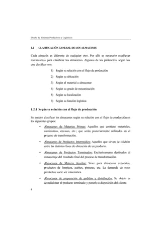 Diseño de Sistemas Productivos y Logísticos



1.2    CLASIFICACIÓN GENERAL DE LOS ALMACENES


Cada almacén es diferente de cualquier otro. Por ello es necesario establecer
mecanismos para clasificar los almacenes. Algunos de los parámetros según los
que clasificar son:

                    1) Según su relación con el flujo de producción

                    2) Según su ubicación

                    3) Según el material a almacenar

                    4) Según su grado de mecanización

                    5) Según su localización

                    6) Según su función logística

1.2.1 Según su relación con el flujo de producción

Se pueden clasificar los almacenes según su relación con el flujo de producción en
los siguientes grupos:
        •    Almacenes de Materias Primas: Aquellos que contiene materiales,
             suministros, envases, etc.; que serán posteriormente utilizados en el
             proceso de transformación.

        •    Almacenes de Productos Intermedios: Aquellos que sirven de colchón
             entre las distintas fases de obtención de un producto.

        •    Almacenes de Productos Terminados: Exclusivamente destinados al
             almacenaje del resultado final del proceso de transformación.

        •    Almacenes de Materia Auxiliar: Sirve para almacenar repuestos,
             productos de limpieza, aceites, pinturas, etc. La demanda de estos
             productos suele ser estocástica.

        •    Almacenes de preparación de pedidos y distribución: Su objeto es
             acondicionar el producto terminado y ponerlo a disposición del cliente.

4
 