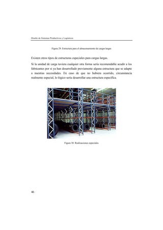Diseño de Sistemas Productivos y Logísticos



                    Figura 29. Estructura para el almacenamiento de cargas largas


Existen otros tipos de estructuras especiales para cargas largas.

Si la unidad de carga tuviera cualquier otra forma sería recomendable acudir a los
fabricantes por si ya han desarrollado previamente alguna estructura que se adapte
a nuestras necesidades. En caso de que no hubiera ocurrido, circunstancia
realmente especial, lo lógico sería desarrollar una estructura específica.




                                  Figura 30. Realizaciones especiales




46
 