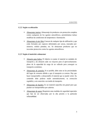 ALMACENES



1.2.2 Según su ubicación

       •   Almacenaje interior: Almacenaje de productos con protección completa
           contra cualquiera de los agentes atmosféricos, permitiéndose i cluso
                                                                         n
           modificar las condiciones de temperatura e iluminación.

       •   Almacenaje al aire libre: Carecen de cualquier tipo de edificación y que
           están formados por espacios delimitados por cercas, marcados por
           números, señales pintadas, etc. Se almacenan productos que no
           necesitan protección contra los agentes atmosféricos.

1.2.3 Según el material a almacenar

       •   Almacén para bultos: El objetivo es juntar el material en unidades de
           transporte y de almacén cada vez mayores para el aprovechamiento
           pleno de la capacidad de carga de un vehículo para conseguir su
           transporte económico.

       •   Almacenaje de graneles: Si es posible, debe estar en las proximidades
           del lugar de consumo debido a que el transporte es costoso. Hay que
           hacer transportable y almacenable el material que se puede verter. Su
           contenido debe poderse medir automáticamente, su extracción
           regulable y con conexión a un medio de transporte.

       •   Almacenaje de líquidos: Es un material específico de granel pero que
           pueden ser transportables por cañerías.

       •   Almacenaje de gases: Requieren unas medidas de seguridad especiales
           que han de ser observadas por la alta presión o la particular
           inflamabilidad.




                                                                                 5
 