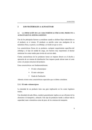 ALMACENES



2       LOS MATERIALES A ALM ACENAR


2.1 LA IMPLICACIÓN DE LAS CARACTERÍSTICAS FÍSICAS DEL PRODUCTO A
ALMACENAR EN EL SISTEMA LOGÍSTICO


Uno de los principales factores a considerar cuando se definen flujos industriales es
el producto en sí mismo. El producto se percibe como una amalgama de su
naturaleza física, su precio, su embalaje y el modo en que se sirve.

Las características físicas de un producto, cualquier requerimiento específico del
embalaje y el tipo de unidad de carga, son factores muy importantes al i tentar
                                                                           n
minimizar los costes totales para niveles de servicio dado.

Ciertas características de los productos tienen un impacto directo en el diseño y
operación de un sistema de distribución Este impacto puede afectar tanto al coste
como a la propia estructura del producto.

Estas características son fundamentalmente:

                •   El ratio volumen/peso

                •   El ratio valor/peso

                •   Grado de Sustitución

Además existen otras características especiales que se deben considerar.

2.1.1 El ratio volumen/peso

La densidad de un producto tiene una gran implicación en los costes logísticos
totales.

Una densidad elevada (libros, metales) generalmente implica un uso eficiente de los
elementos de transporte y almacén. Este tipo de productos tiende a utilizar toda la
capacidad, tanto volumétrica como de peso, de los sistemas de transporte.



                                                                                   9
 