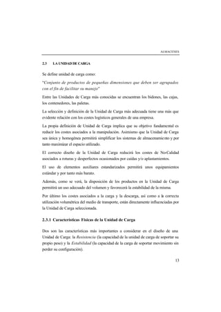 ALMACENES
13
2.3 LA UNIDAD DE CARGA
Se define unidad de carga como:
“Conjunto de productos de pequeñas dimensiones que deben ser agrupados
con el fin de facilitar su manejo”
Entre las Unidades de Carga más conocidas se encuentran los bidones, las cajas,
los contenedores, las paletas.
La selección y definición de la Unidad de Carga más adecuada tiene una más que
evidente relación con los costes logísticos generales de una empresa.
La propia definición de Unidad de Carga implica que su objetivo fundamental es
reducir los costes asociados a la manipulación. Asimismo que la Unidad de Carga
sea única y homogénea permitirá simplificar los sistemas de almacenamiento y por
tanto maximizar el espacio utilizado.
El correcto diseño de la Unidad de Carga reducirá los costes de No-Calidad
asociados a roturas y desperfectos ocasionados por caídas y/o aplastamientos.
El uso de elementos auxiliares estandarizados permitirá unos equipamientos
estándar y por tanto más barato.
Además, como se verá, la disposición de los productos en la Unidad de Carga
permitirá un uso adecuado del volumen y favorecerá la estabilidad de la misma.
Por último los costes asociados a la carga y la descarga, así como a la correcta
utilización volumétrica del medio de transporte, están directamente influenciadas por
la Unidad de Carga seleccionada.
2.3.1 Características Físicas de la Unidad de Carga
Dos son las características más importantes a considerar en el diseño de una
Unidad de Carga: la Resistencia (la capacidad de la unidad de carga de soportar su
propio peso) y la Estabilidad (la capacidad de la carga de soportar movimiento sin
perder su configuración).
 