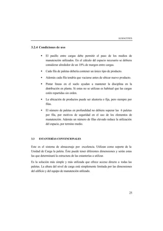 ALMACENES
25
3.2.4 Condiciones de uso
• El pasillo entre cargas debe permitir el paso de los medios de
manutención utilizados. En el cálculo del espacio necesario se debiera
considerar alrededor de un 10% de margen entre cargas.
• Cada fila de paletas debería contener un único tipo de producto.
• Además cada fila tendría que vaciarse antes de ubicar nuevo producto.
• Pintar líneas en el suelo ayudan a mantener la disciplina en la
distribución en planta. Si estas no se utilizan es habitual que las cargas
estén repartidas sin orden.
• La ubicación de productos puede ser aleatoria o fija, pero siempre por
filas.
• El número de paletas en profundidad no debiera superar las 6 paletas
por fila, por motivos de seguridad en el uso de los elementos de
manutención. Además un número de filas elevado reduce la utilización
del espacio, por termino medio.
3.3 ESTANTERÍAS CONVENCIONALES
Este es el sistema de almacenaje por excelencia. Utilizan como soporte de la
Unidad de Carga la paleta. Éste puede tener diferentes dimensiones y serán estas
las que determinará la estructura de las estanterías a utilizar.
Es la solución más simple y más utilizada que ofrece acceso directo a todas las
paletas. La altura del nivel de carga está simplemente limitada por las dimensiones
del edificio y del equipo de manutención utilizado.
 