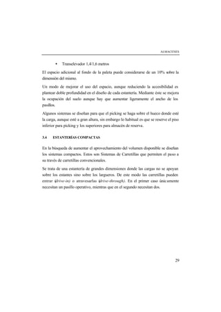 ALMACENES
29
• Transelevador 1,4/1,6 metros
El espacio adicional al fondo de la paleta puede considerarse de un 10% sobre la
dimensión del mismo.
Un modo de mejorar el uso del espacio, aunque reduciendo la accesibilidad es
plantear doble profundidad en el diseño de cada estantería. Mediante éste se mejora
la ocupación del suelo aunque hay que aumentar ligeramente el ancho de los
pasillos.
Algunos sistemas se diseñan para que el picking se haga sobre el hueco donde esté
la carga, aunque esté a gran altura, sin embargo lo habitual es que se reserve el piso
inferior para picking y los superiores para almacén de reserva.
3.4 ESTANTERÍAS COMPACTAS
En la búsqueda de aumentar el aprovechamiento del volumen disponible se diseñan
los sistemas compactos. Estos son Sistemas de Carretillas que permiten el paso a
su través de carretillas convencionales.
Se trata de una estantería de grandes dimensiones donde las cargas no se apoyan
sobre los estantes sino sobre los largueros. De este modo las carretillas pueden
entrar (drive-in) o atravesarlas (drive-through). En el primer caso únicamente
necesitan un pasillo operativo, mientras que en el segundo necesitan dos.
 