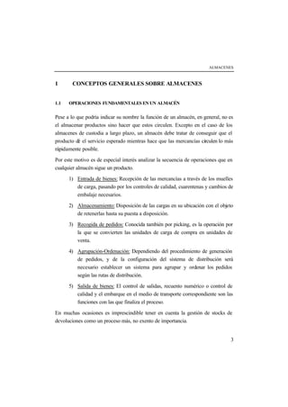 ALMACENES
3
1 CONCEPTOS GENERALES SOBRE ALMACENES
1.1 OPERACIONES FUNDAMENTALES EN UN ALMACÉN
Pese a lo que podría indicar su nombre la función de un almacén, en general, no es
el almacenar productos sino hacer que estos circulen. Excepto en el caso de los
almacenes de custodia a largo plazo, un almacén debe tratar de conseguir que el
producto dé el servicio esperado mientras hace que las mercancías circulen lo más
rápidamente posible.
Por este motivo es de especial interés analizar la secuencia de operaciones que en
cualquier almacén sigue un producto.
1) Entrada de bienes: Recepción de las mercancías a través de los muelles
de carga, pasando por los controles de calidad, cuarentenas y cambios de
embalaje necesarios.
2) Almacenamiento: Disposición de las cargas en su ubicación con el objeto
de retenerlas hasta su puesta a disposición.
3) Recogida de pedidos: Conocida también por picking, es la operación por
la que se convierten las unidades de carga de compra en unidades de
venta.
4) Agrupación-Ordenación: Dependiendo del procedimiento de generación
de pedidos, y de la configuración del sistema de distribución será
necesario establecer un sistema para agrupar y ordenar los pedidos
según las rutas de distribución.
5) Salida de bienes: El control de salidas, recuento numérico o control de
calidad y el embarque en el medio de transporte correspondiente son las
funciones con las que finaliza el proceso.
En muchas ocasiones es imprescindible tener en cuenta la gestión de stocks de
devoluciones como un proceso más, no exento de importancia.
 