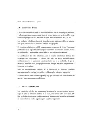 Diseño de Sistemas Productivos y Logísticos
34
3.5.4 Condiciones de uso
Las cargas se desplazan desde la entrada a la salida gracias a una ligera pendiente,
y a la existencia de roldanas, en el caso de cargas ligeras, o a las de rodillos en el
caso de cargas pesadas. La pendiente de éstas debe estar entre el 4% y el 6%.
Los productos cilíndricos (bidones), sin embargo, no requieren rodillos o roldanas
sino guías, en este caso la pendiente debe ser muy pequeña.
El frenado resulta imprescindible para cargas que pesen más de 50 kg. Para cargas
paletizadas existe la posibilidad de emplear los rodillos motorizados, así estos podrán
ser horizontales y aumentará el control sobre el movimiento de productos.
La combinación de estas estanterías, con el sistema informático permite dos
incorporaciones importantes. El control del nivel de stock automáticamente
mediante sensores es la primera. Más importantes aún es la posibilidad de que el
ordenador, mediante luces y displays luminosos, indique por orden los productos a
incorporar en el pedido.
Para un funcionamiento correcto de la instalación es necesario distribuir
adecuadamente los carriles, los rodillos o roldanas y los márgenes necesarios.
Si se va a utilizar como sistema de picking hay que considerar una altura máxima de
acceso a los productos de unos 160 cms.
3.6 ESTANTERÍAS MÓVILES
Las estanterías móviles son iguales que las estanterías convencionales, pero en
lugar de tener la estructura anclada en el suelo, ésta reposa sobre unos raíles. De
este modo las estanterías se pueden desplazar, para unirlas o separarlas, generando
en cada instante el pasillo requerido para acceder a la posición.
 
