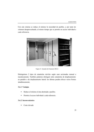 ALMACENES
35
Con este sistema se reduce al mínimo la necesidad de pasillos, y por tanto de
volumen desaprovechando, al mismo tiempo que se permite un acceso individual a
cada referencia.
Figura 21. Ejemplo de Estantería Móvil
Distinguimos 2 tipos de estanterías móviles según sean accionadas manual o
mecánicamente. También podemos distinguir entre estanterías de desplazamiento
en paralelo o de desplazamiento lateral: las últimas pueden ofrecer varios frentes
simultáneamente.
3.6.1 Ventajas
• Reduce al mínimo el área destinada a pasillos.
• Permite el acceso individual a cada referencia.
3.6.2 Inconvenientes
• Coste elevado
 