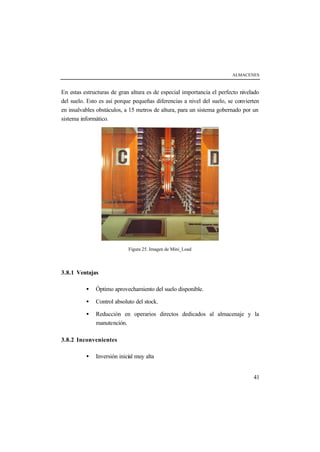 ALMACENES
41
En estas estructuras de gran altura es de especial importancia el perfecto nivelado
del suelo. Esto es así porque pequeñas diferencias a nivel del suelo, se convierten
en insalvables obstáculos, a 15 metros de altura, para un sistema gobernado por un
sistema informático.
Figura 25. Imagen de Mini_Load
3.8.1 Ventajas
• Óptimo aprovechamiento del suelo disponible.
• Control absoluto del stock.
• Reducción en operarios directos dedicados al almacenaje y la
manutención.
3.8.2 Inconvenientes
• Inversión inicial muy alta
 