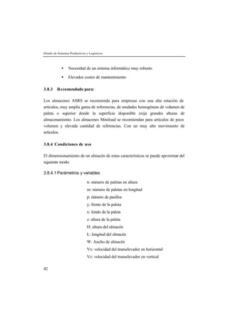 Diseño de Sistemas Productivos y Logísticos
42
• Necesidad de un sistema informático muy robusto
• Elevados costes de mantenimiento
3.8.3 Recomendado para:
Los almacenes ASRS se recomienda para empresas con una alta rotación de
artículos, muy amplia gama de referencias, de unidades homogéneas de volumen de
paleta o superior donde la superficie disponible exija grandes alturas de
almacenamiento. Los almacenes Miniload se recomiendan para artículos de poco
volumen y elevada cantidad de referencias. Con un muy alto movimiento de
artículos.
3.8.4 Condiciones de uso
El dimensionamiento de un almacén de estas características se puede aproximar del
siguiente modo:
3.8.4.1 Parámetros y variables
n: número de paletas en altura
m: número de paletas en longitud
p: número de pasillos
y: frente de la paleta
x: fondo de la paleta
z: altura de la paleta
H: altura del almacén
L: longitud del almacén
W: Ancho de almacén
Vx: velocidad del transelevador en horizontal
Vz: velocidad del transelevador en vertical
 