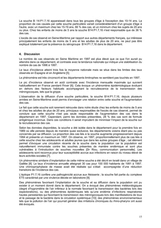 15
La souche B :14:P1.7,16 apparaissait dans tous les groupes d'âge à l'exception des 10-14 ans. La
proportion de cas causés par cette souche particulière variait considérablement d'un groupe d'âge à
l'autre, avec un maximum chez les 15-19 ans, 66 % des cas, et un minimum chez les sujets de 20 ans
ou plus. Chez les enfants de moins de 5 ans la souche B14:P1.7,16 n'est responsable que de 36 %
des cas.
L'excès de cas observé en Seine-Maritime par rapport aux autres départements français, qui intéresse
principalement les enfants de moins de 5 ans et les adultes de plus de 20 ans, ne peut pas être
expliqué totalement par la présence du sérogroupe B14:P1.7,16 dans le département.
4. Discussion
Le nombre de cas observés en Seine Maritime en 1997 est plus élevé que ce que l'on aurait pu
attendre dans ce département, et contraste avec la tendance nationale qui indique une stabilisation du
nombre de cas de 1996 à 1997.
Le taux d'incidence atteint trois fois la moyenne nationale mais se situe dans les limites des taux
observés en Espagne et en Angleterre [5].
Le phénomène est très circonscrit et les départements limitrophes ne semblent pas touchés en 1997.
Le pic d'incidence observé en août contraste avec l'incidence mensuelle maximale qui survient
habituellement en France pendant l'hiver [6]. Cela évoque un phénomène épidémiologique évoluant
en dehors des facteurs habituels accompagnant la recrudescence de la transmission des
méningocoques, tels que la grippe.
L'observation de la diffusion d'une souche particulière, la souche B14:P1.7,16, depuis plusieurs
années en Seine-Maritime avait permis d’envisager une relation entre cette souche et l'augmentation
des cas.
Le fait que cette souche soit rarement retrouvée dans notre étude chez les enfants de moins de 5 ans
et chez les adultes de plus de 20 ans, principaux responsables de l'excès de cas observé, permet de
conclure que cette souche n'est pas seule responsable de l'augmentation des cas dans le
département en 1997. Cependant, parmi les données présentées, 28 % des cas sont de formule
antigénique inconnue. Dans ces conditions il serait imprudent de minimiser l’impact de la souche sur
la recrudescence des cas.
Selon les données disponibles, la souche a été isolée dans le département pour la première fois en
1989 où elle persiste depuis de manière quasi exclusive, les départements voisins étant peu ou pas
concernés par sa diffusion. La proportion des cas liés à la souche augmente progressivement depuis
1994 et présente un maximum en 1997. On observe, en 1997, proportionnellement plus de cas liés à
cette souche chez les adolescents et adultes jeunes que dans les autres groupes d’âge ; cet élément
permet d’évoquer une circulation récente de la souche dans la population car la population est
naturellement immunisée contre les souches présentes de manière endémique et sont plus
vulnérables à l’introduction de souches nouvelles [Dr Riou, communication personnelle]. Les
adolescents sont reconnus pour leur susceptibilité accrue aux infections en raison du niveau élevé de
leurs activités sociales [7].
Un phénomène similaire d’implantation de cette même souche a été décrit en Israël dans un village de
Galilée [8]. Le taux d’incidence annuelle atteignait 30 cas pour 100 000 habitants de 1991 à 1997.
Une chimioprophylaxie de masse avait été réalisée qui s’était accompagnée d’une réduction
transitoire de l’incidence des cas.
L’épitope P1.7,16 confère une pathogénicité accrue aux Neisseria ; la souche fait partie du complexe
ET5 caractérisé par une virulence élevée en laboratoire [9].
Des phénomènes favorisant l’implantation de la souche et sa diffusion dans la population ont pu
exister à un moment donné dans le département. On a évoqué des phénomènes météorologiques
(degré d’hygrométrie de l’air inférieur à la normale favorisant la transmission des bactéries lors des
expectorations), ou des phénomènes épidémiques tels qu’une endémie d’infections respiratoires
hautes persistantes qui favorisent la transmission des méningocoques lors des manifestations de toux
et le passage de la bactérie dans la circulation systémique [10]; des phénomènes environnementaux
tels que la pollution de l’air qui pourrait générer des irritations chroniques du rhino-pharynx ont aussi
été évoqués.
 