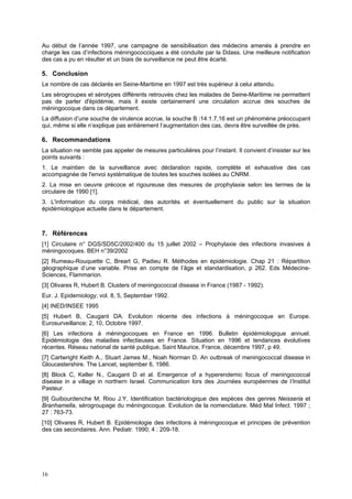 16
Au début de l’année 1997, une campagne de sensibilisation des médecins amenés à prendre en
charge les cas d’infections méningococciques a été conduite par la Ddass. Une meilleure notification
des cas a pu en résulter et un biais de surveillance ne peut être écarté.
5. Conclusion
Le nombre de cas déclarés en Seine-Maritime en 1997 est très supérieur à celui attendu.
Les sérogroupes et sérotypes différents retrouvés chez les malades de Seine-Maritime ne permettent
pas de parler d'épidémie, mais il existe certainement une circulation accrue des souches de
méningocoque dans ce département.
La diffusion d’une souche de virulence accrue, la souche B :14:1.7,16 est un phénomène préoccupant
qui, même si elle n’explique pas entièrement l’augmentation des cas, devra être surveillée de près.
6. Recommandations
La situation ne semble pas appeler de mesures particulières pour l’instant. Il convient d’insister sur les
points suivants :
1. Le maintien de la surveillance avec déclaration rapide, complète et exhaustive des cas
accompagnée de l'envoi systématique de toutes les souches isolées au CNRM.
2. La mise en oeuvre précoce et rigoureuse des mesures de prophylaxie selon les termes de la
circulaire de 1990 [1].
3. L'information du corps médical, des autorités et éventuellement du public sur la situation
épidémiologique actuelle dans le département.
7. Références
[1] Circulaire n° DGS/SD5C/2002/400 du 15 juillet 2002 – Prophylaxie des infections invasives à
méningocoques. BEH n°39/2002
[2] Rumeau-Rouquette C, Breart G, Padieu R. Méthodes en épidémiologie. Chap 21 : Répartition
géographique d’une variable. Prise en compte de l’âge et standardisation, p 262. Eds Médecine-
Sciences, Flammarion.
[3] Olivares R, Hubert B. Clusters of meningococcal disease in France (1987 - 1992).
Eur. J. Epidemiology; vol. 8, 5, September 1992.
[4] INED/INSEE 1995
[5] Hubert B, Caugant DA. Evolution récente des infections à méningocoque en Europe.
Eurosurveillance; 2, 10, Octobre 1997.
[6] Les infections à méningocoques en France en 1996. Bulletin épidémiologique annuel.
Epidémiologie des maladies infectieuses en France. Situation en 1996 et tendances évolutives
récentes. Réseau national de santé publique, Saint Maurice, France, décembre 1997, p 49.
[7] Cartwright Keith A., Stuart James M., Noah Norman D. An outbreak of meningococcal disease in
Gloucestershire. The Lancet, september 6, 1986.
[8] Block C, Keller N., Caugant D et al. Emergence of a hyperendemic focus of meningococcal
disease in a village in northern Israel. Communication lors des Journées européennes de l’Institut
Pasteur.
[9] Guibourdenche M, Riou J.Y. Identification bactériologique des espèces des genres Neisseria et
Branhamella, sérogroupage du méningocoque. Evolution de la nomenclature. Méd Mal Infect. 1997 ;
27 : 763-73.
[10] Olivares R, Hubert B. Epidémiologie des infections à méningocoque et principes de prévention
des cas secondaires. Ann. Pediatr. 1990; 4 : 209-18.
 